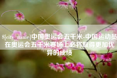 邹城中国奥运会五千米-中国运动员在奥运会五千米赛场上必将取得更加优异的成绩