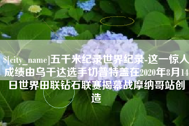邹城五千米纪录世界纪录-这一惊人成绩由乌干达选手切普特盖在2020年8月14日世界田联钻石联赛揭幕战摩纳哥站创造