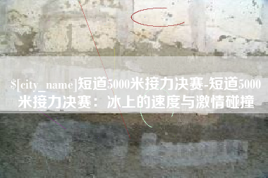 邹城短道5000米接力决赛-短道5000米接力决赛：冰上的速度与激情碰撞