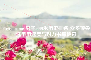 邹城男子5000米历史排名-众多顶尖选手用速度与耐力书写传奇