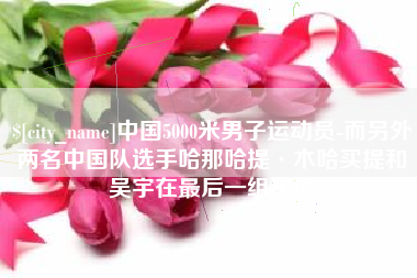邹城中国5000米男子运动员-而另外两名中国队选手哈那哈提·木哈买提和吴宇在最后一组出场